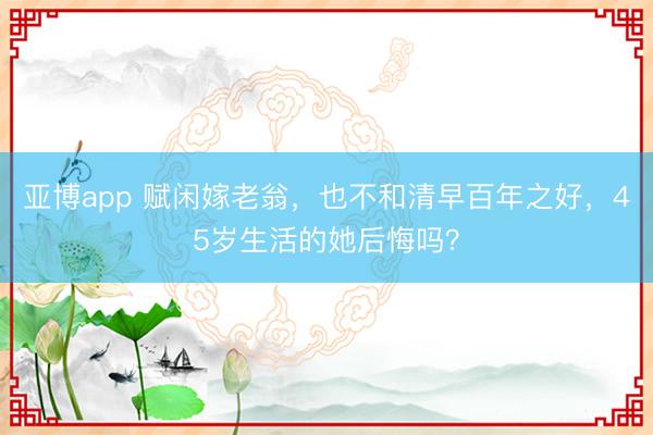 亚博app 赋闲嫁老翁,也不和清早百年之好,45岁生活的她后悔吗?