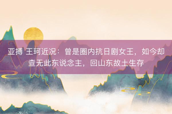 亚搏 王珂近况:曾是圈内抗日剧女王,如今却查无此东说念主,回山东故土生存
