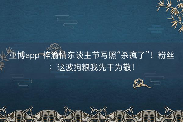 亚博app 梓渝情东谈主节写照“杀疯了”！粉丝：这波狗粮我先干为敬！