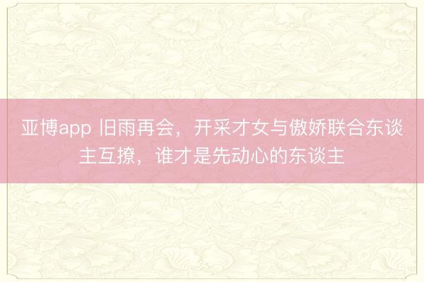 亚博app 旧雨再会，开采才女与傲娇联合东谈主互撩，谁才是先动心的东谈主