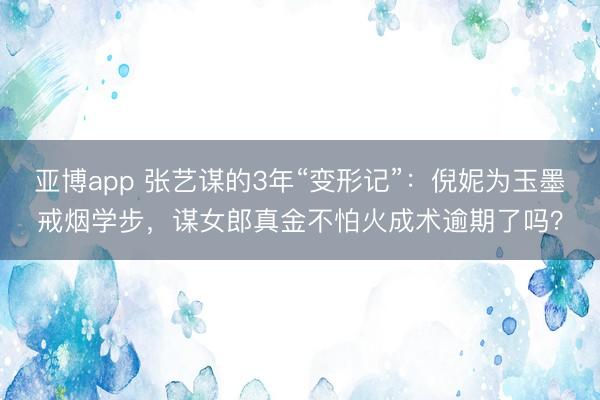 亚博app 张艺谋的3年“变形记”：倪妮为玉墨戒烟学步，谋女郎真金不怕火成术逾期了吗？
