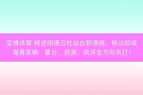 亚博体育 杨进明德云社站台郭德纲,杨议却成海青笑柄:辈分、资源、风评全方向吊打!