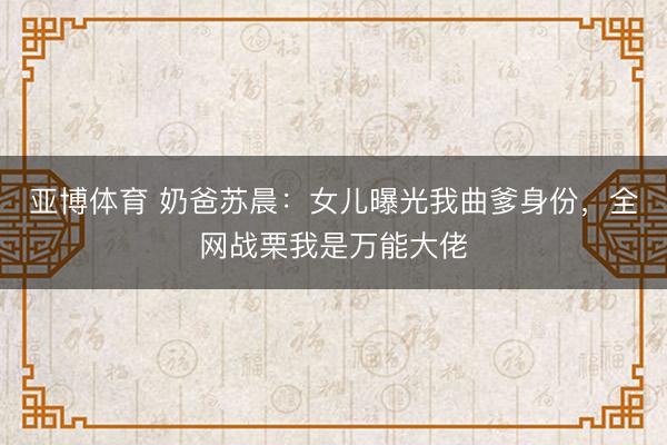 亚博体育 奶爸苏晨:女儿曝光我曲爹身份,全网战栗我是万能大佬