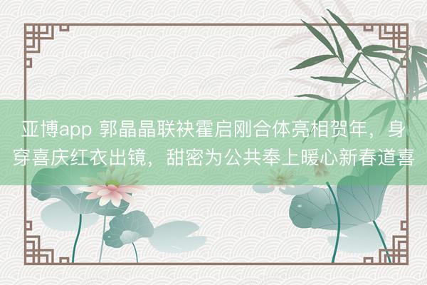 亚博app 郭晶晶联袂霍启刚合体亮相贺年，身穿喜庆红衣出镜，甜密为公共奉上暖心新春道喜