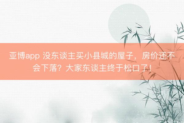 亚博app 没东谈主买小县城的屋子，房价还不会下落？大家东谈主终于松口了！
