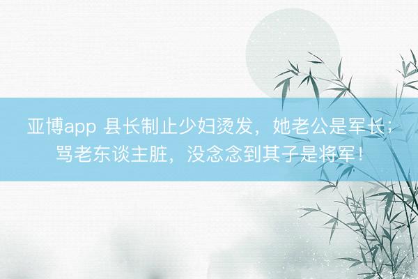 亚博app 县长制止少妇烫发，她老公是军长；骂老东谈主脏，没念念到其子是将军！
