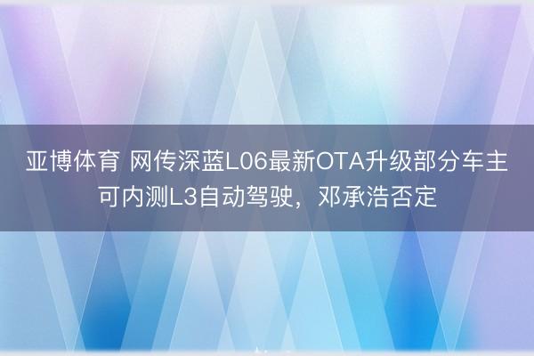 亚博体育 网传深蓝L06最新OTA升级部分车主可内测L3自动驾驶,邓承浩否定