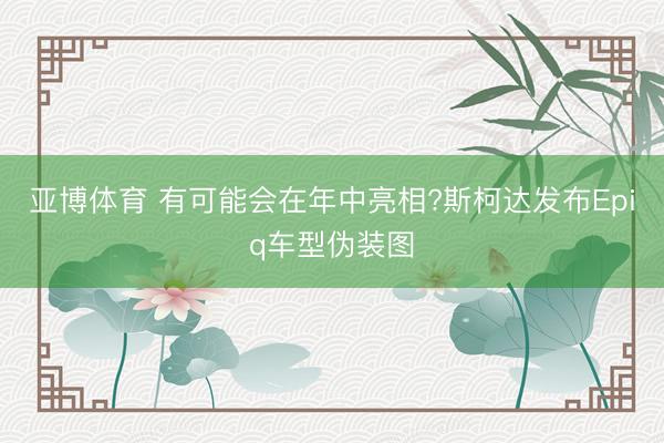 亚博体育 有可能会在年中亮相?斯柯达发布Epiq车型伪装图