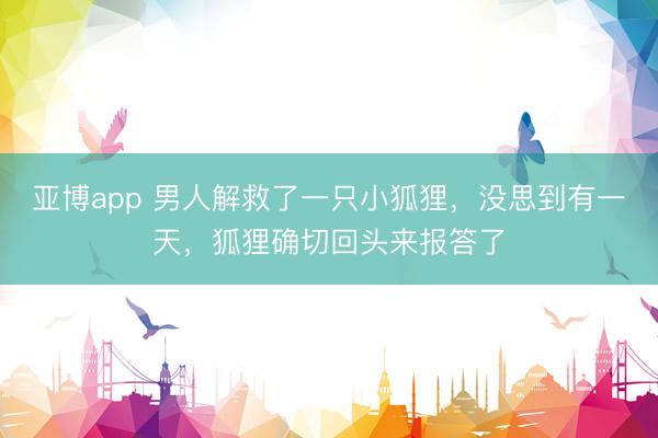 亚博app 男人解救了一只小狐狸，没思到有一天，狐狸确切回头来报答了