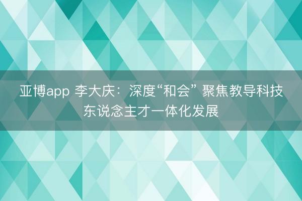 亚博app 李大庆:深度“和会” 聚焦教导科技东说念主才一体化发展
