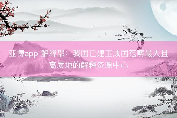 亚博app 解释部：我国已建玉成国范畴最大且高质地的解释资源中心