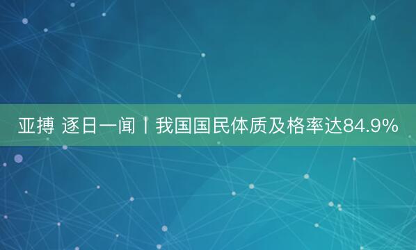 亚搏 逐日一闻丨我国国民体质及格率达84.9%