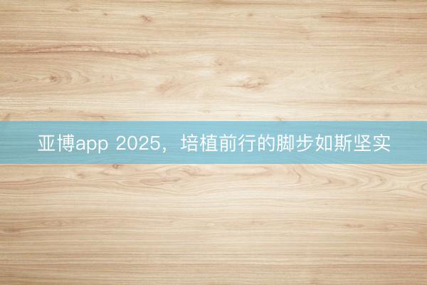 亚博app 2025，培植前行的脚步如斯坚实