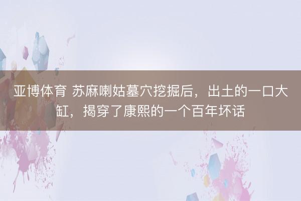 亚博体育 苏麻喇姑墓穴挖掘后,出土的一口大缸,揭穿了康熙的一个百年坏话
