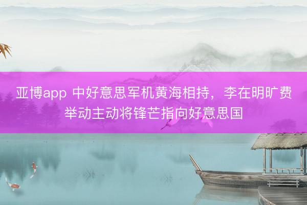 亚博app 中好意思军机黄海相持,李在明旷费举动主动将锋芒指向好意思国
