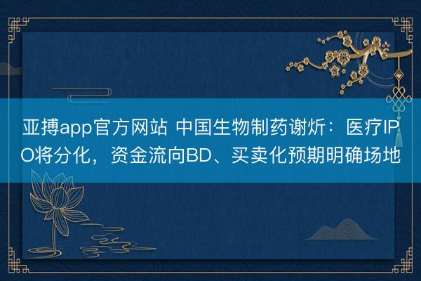 亚搏app官方网站 中国生物制药谢炘：医疗IPO将分化，资金流向BD、买卖化预期明确场地