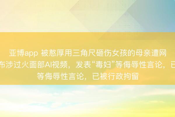亚博app 被憨厚用三角尺砸伤女孩的母亲遭网暴,陈某发布涉过火面部AI视频,发表“毒妇”等侮辱性言论,已被行政拘留