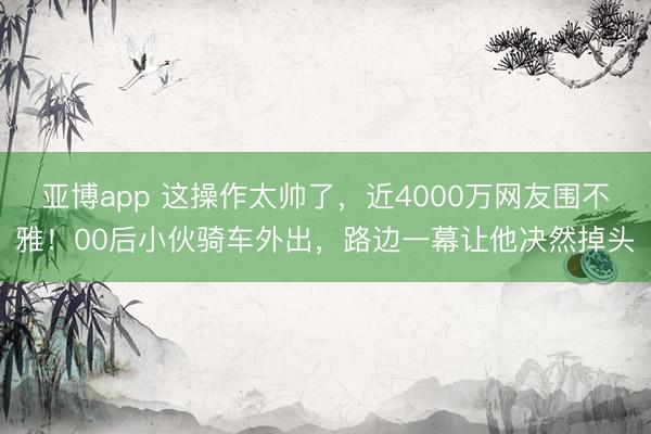 亚博app 这操作太帅了，近4000万网友围不雅！00后小伙骑车外出，路边一幕让他决然掉头