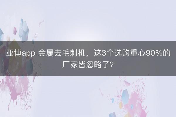 亚博app 金属去毛刺机，这3个选购重心90%的厂家皆忽略了？